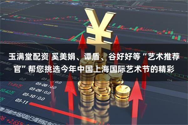 玉满堂配资 奚美娟、谭盾、谷好好等“艺术推荐官”帮您挑选今年中国上海国际艺术节的精彩
