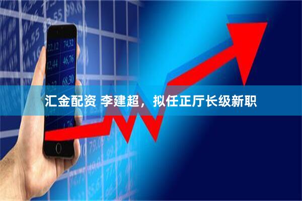 汇金配资 李建超，拟任正厅长级新职