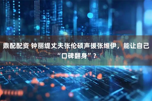 鼎配配资 钟丽缇丈夫张伦硕声援张维伊，能让自己“口碑翻身”？