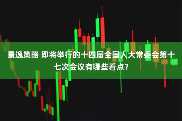 景逸策略 即将举行的十四届全国人大常委会第十七次会议有哪些看点？