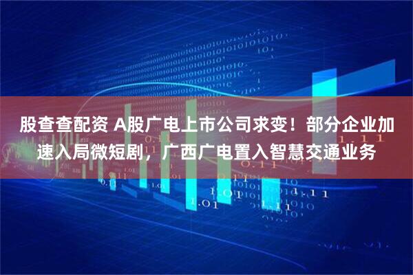 股查查配资 A股广电上市公司求变！部分企业加速入局微短剧，广西广电置入智慧交通业务