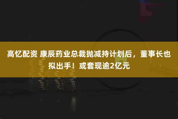 高忆配资 康辰药业总裁抛减持计划后，董事长也拟出手！或套现逾2亿元