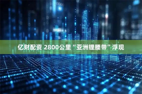 亿财配资 2800公里“亚洲锂腰带”浮现
