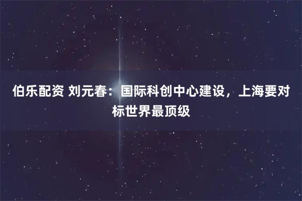 伯乐配资 刘元春：国际科创中心建设，上海要对标世界最顶级