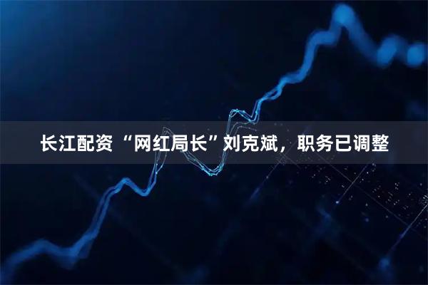 长江配资 “网红局长”刘克斌，职务已调整