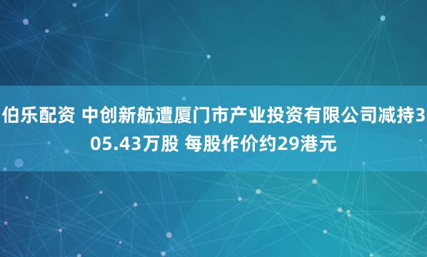 伯乐配资 中创新航遭厦门市产业投资有限公司减持305.43万股 每股作价约29港元
