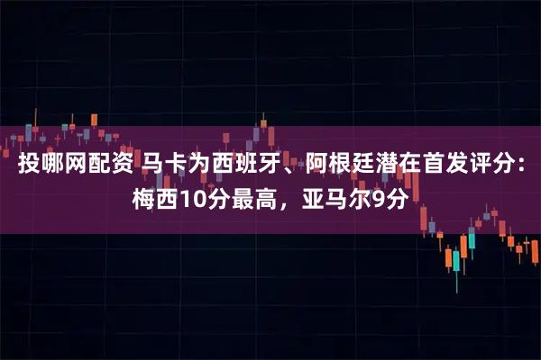 投哪网配资 马卡为西班牙、阿根廷潜在首发评分：梅西10分最高，亚马尔9分