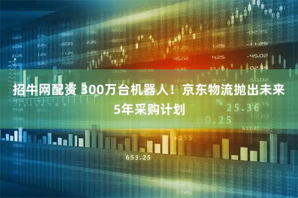 招牛网配资 300万台机器人！京东物流抛出未来5年采购计划