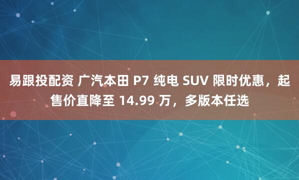 易跟投配资 广汽本田 P7 纯电 SUV 限时优惠，起售价直降至 14.99 万，多版本任选