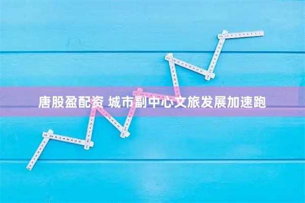 唐股盈配资 城市副中心文旅发展加速跑