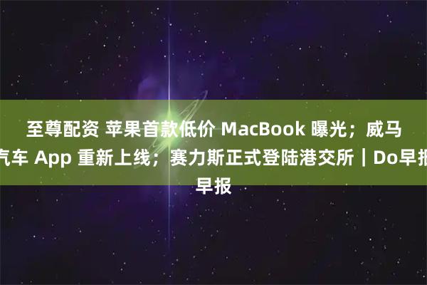 至尊配资 苹果首款低价 MacBook 曝光；威马汽车 App 重新上线；赛力斯正式登陆港交所｜Do早报