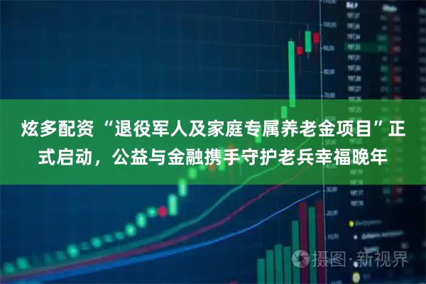 炫多配资 “退役军人及家庭专属养老金项目”正式启动，公益与金融携手守护老兵幸福晚年