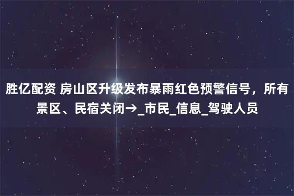 胜亿配资 房山区升级发布暴雨红色预警信号，所有景区、民宿关闭→_市民_信息_驾驶人员