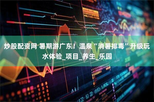 炒股配资网 暑期游广东！温泉“消暑排毒”升级玩水体验_项目_养生_乐园