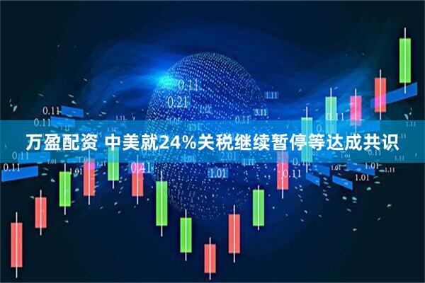 万盈配资 中美就24%关税继续暂停等达成共识
