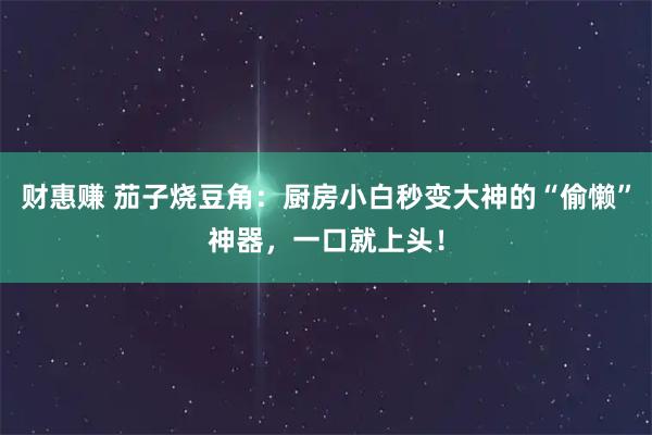 财惠赚 茄子烧豆角：厨房小白秒变大神的“偷懒”神器，一口就上头！