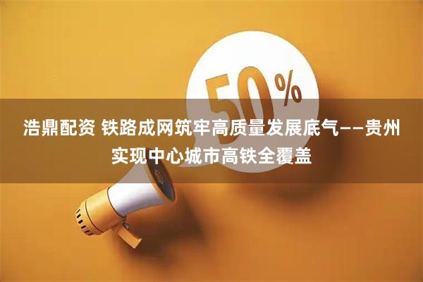 浩鼎配资 铁路成网筑牢高质量发展底气——贵州实现中心城市高铁全覆盖