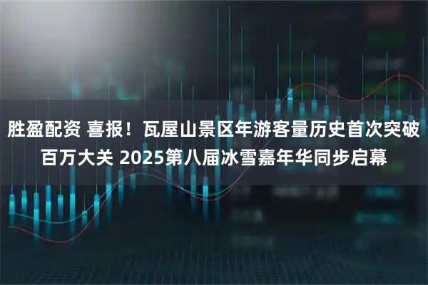 胜盈配资 喜报！瓦屋山景区年游客量历史首次突破百万大关 2025第八届冰雪嘉年华同步启幕