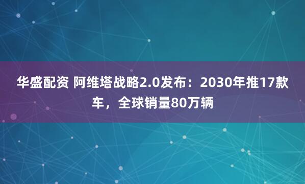 华盛配资 阿维塔战略2.0发布：2030年推17款车，全球销量80万辆
