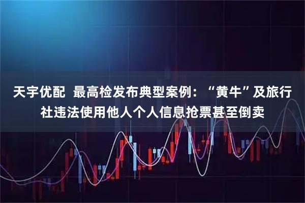 天宇优配  最高检发布典型案例：“黄牛”及旅行社违法使用他人个人信息抢票甚至倒卖