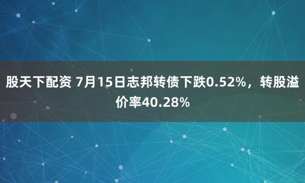股天下配资 7月15日志邦转债下跌0.52%，转股溢价率40.28%