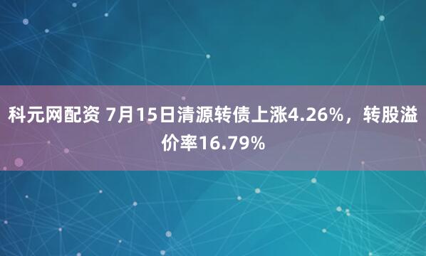 科元网配资 7月15日清源转债上涨4.26%，转股溢价率16.79%