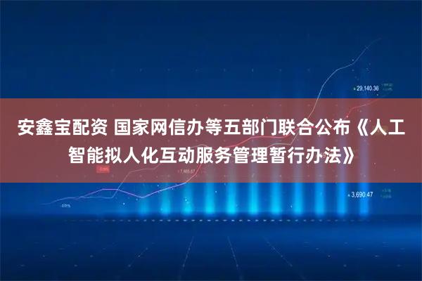 安鑫宝配资 国家网信办等五部门联合公布《人工智能拟人化互动服务管理暂行办法》