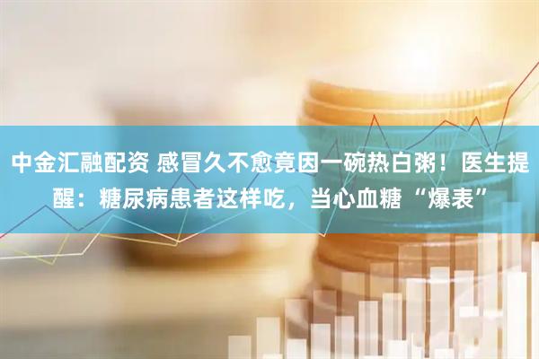 中金汇融配资 感冒久不愈竟因一碗热白粥！医生提醒：糖尿病患者这样吃，当心血糖 “爆表”