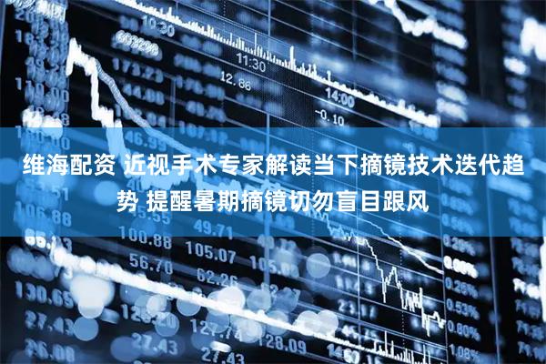 维海配资 近视手术专家解读当下摘镜技术迭代趋势 提醒暑期摘镜切勿盲目跟风